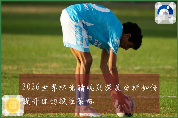 2026世界杯竞猜规则深度分析如何提升你的投注策略