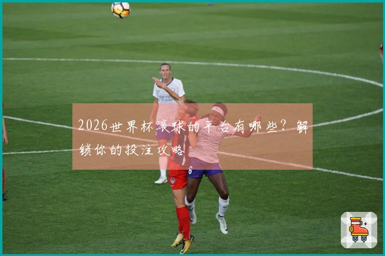 2026世界杯滚球的平台有哪些？解锁你的投注攻略
